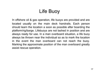 17
Life Buoy
In offshore oil & gas operation, life buoys are provided and are
located usually on the main deck handrails. Each person
should learn the location a soon as possible after boarding the
platform/rig/barge. Lifebuoys are not lashed in position and are
always ready for use. In a man overboard situation, a life buoy
always be thrown near the individual so as to mark the location
in the event the man overboard can not reach the buoy.
Marking the approximate position of the man overboard greatly
assist rescue operation.
 