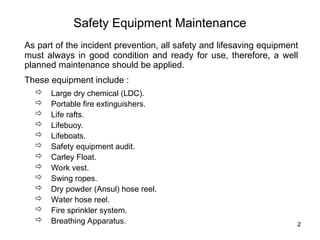2
Safety Equipment Maintenance
As part of the incident prevention, all safety and lifesaving equipment
must always in good condition and ready for use, therefore, a well
planned maintenance should be applied.
These equipment include :
 Large dry chemical (LDC).
 Portable fire extinguishers.
 Life rafts.
 Lifebuoy.
 Lifeboats.
 Safety equipment audit.
 Carley Float.
 Work vest.
 Swing ropes.
 Dry powder (Ansul) hose reel.
 Water hose reel.
 Fire sprinkler system.
 Breathing Apparatus.
 