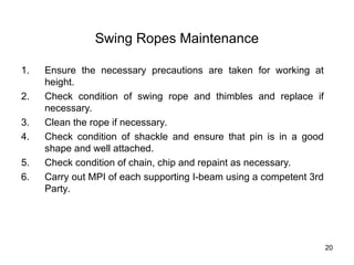 20
Swing Ropes Maintenance
1. Ensure the necessary precautions are taken for working at
height.
2. Check condition of swing rope and thimbles and replace if
necessary.
3. Clean the rope if necessary.
4. Check condition of shackle and ensure that pin is in a good
shape and well attached.
5. Check condition of chain, chip and repaint as necessary.
6. Carry out MPI of each supporting I-beam using a competent 3rd
Party.
 