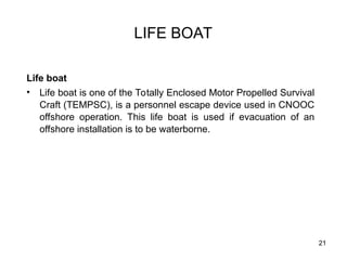 21
LIFE BOAT
Life boat
• Life boat is one of the Totally Enclosed Motor Propelled Survival
Craft (TEMPSC), is a personnel escape device used in CNOOC
offshore operation. This life boat is used if evacuation of an
offshore installation is to be waterborne.
 