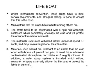 24
LIFE BOAT
 Under international convention, these crafts have to meet
certain requirements, and stringent testing is done to ensure
that this is the case.
 Main criteria that the crafts have to fulfill among others are:
1. The crafts have to be constructed with a rigid hull watertight
enclosure which completely encloses the craft and will protect
the occupant from heat and cold.
2. The materials used must withstand lateral impact at speed 6.8
knots, and drop from a height of at least 3 meters.
3. Materials used should fire retardant to an extent that the craft
when waterborne will protect occupant in an oil fire or otherwise
contaminated atmosphere, for minimum 8 (eight) minutes. In
addition, a water spray system is installed which utilized
seawater to spray externally allover the life boat to protect the
fabric of the craft.
 