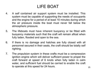 25
LIFE BOAT
4. A self contained air support system must be installed. This
system must be capable of supporting the needs of occupants
and the engine for a period of at least 10 minutes during which
the air pressure inside the boat must never fall below the
atmospheric pressure.
5. The lifeboats must have inherent buoyancy or be fitted with
buoyancy materials such that the craft will remain afloat when
fully laden, flooded and open to the sea.
6. If there is no damage and hatches are fully closed with all
personnel secured in their seats, the craft should be totally self
righting.
7. The propulsion system in these crafts must be a compression
ignition engine which will deliver sufficient power to propel the
craft forward at speed of 6 knots when fully laden in calm
water, and sufficient fuel should be carried to enable the craft
to operate at this speed for 24 hours.
 