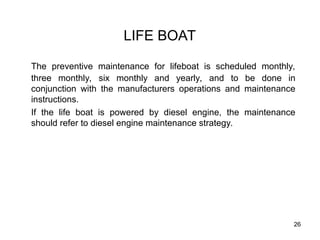 26
LIFE BOAT
The preventive maintenance for lifeboat is scheduled monthly,
three monthly, six monthly and yearly, and to be done in
conjunction with the manufacturers operations and maintenance
instructions.
If the life boat is powered by diesel engine, the maintenance
should refer to diesel engine maintenance strategy.
 