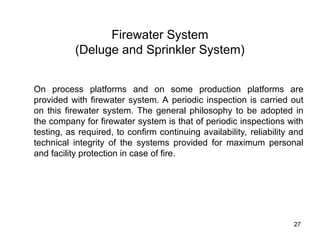 27
Firewater System
(Deluge and Sprinkler System)
On process platforms and on some production platforms are
provided with firewater system. A periodic inspection is carried out
on this firewater system. The general philosophy to be adopted in
the company for firewater system is that of periodic inspections with
testing, as required, to confirm continuing availability, reliability and
technical integrity of the systems provided for maximum personal
and facility protection in case of fire.
 