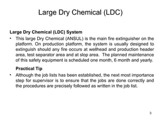 3
Large Dry Chemical (LDC)
Large Dry Chemical (LDC) System
• This large Dry Chemical (ANSUL) is the main fire extinguisher on the
platform. On production platform, the system is usually designed to
extinguish should any fire occurs at wellhead and production header
area, test separator area and at slop area. The planned maintenance
of this safety equipment is scheduled one month, 6 month and yearly.
Practical Tip
• Although the job lists has been established, the next most importance
step for supervisor is to ensure that the jobs are done correctly and
the procedures are precisely followed as written in the job list.
 