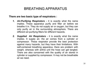 31
BREATHING APPARATUS
There are two basic type of respirators :
1. Air-Purifying Respirators - it is exactly what the name
implies. These apparatus purify and filter air before we
breathe it in. They do not supply air or oxygen, but they can
only purify air in the surrounding atmosphere. There are
different air-purifying filters for different hazards.
2. Supplied Air Respirators - it is exactly what the name
implies. It supply air, the air comes from a cylinder or
compressor. These respirator provide the best protection
against many hazards, but they have their limitations. With
self-contained breathing apparatus, there are problem with
weight, whereas with airline unit the hose can get tangled.
There are also concerned with the quality of air stored in
cylinder or supplied by compressor. It may not be breathable
air we need.
 