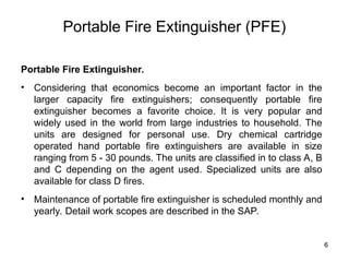 6
Portable Fire Extinguisher (PFE)
Portable Fire Extinguisher.
• Considering that economics become an important factor in the
larger capacity fire extinguishers; consequently portable fire
extinguisher becomes a favorite choice. It is very popular and
widely used in the world from large industries to household. The
units are designed for personal use. Dry chemical cartridge
operated hand portable fire extinguishers are available in size
ranging from 5 - 30 pounds. The units are classified in to class A, B
and C depending on the agent used. Specialized units are also
available for class D fires.
• Maintenance of portable fire extinguisher is scheduled monthly and
yearly. Detail work scopes are described in the SAP.
 