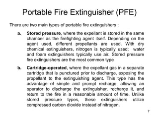 7
Portable Fire Extinguisher (PFE)
There are two main types of portable fire extinguishers :
a. Stored pressure, where the expellant is stored in the same
chamber as the firefighting agent itself. Depending on the
agent used, different propellants are used. With dry
chemical extinguishers, nitrogen is typically used; water
and foam extinguishers typically use air. Stored pressure
fire extinguishers are the most common type
b. Cartridge-operated, where the expellant gas in a separate
cartridge that is punctured prior to discharge, exposing the
propellant to the extinguishing agent. This type has the
advantage of simple and prompt recharge, allowing an
operator to discharge the extinguisher, recharge it, and
return to the fire in a reasonable amount of time. Unlike
stored pressure types, these extinguishers utilize
compressed carbon dioxide instead of nitrogen.
 