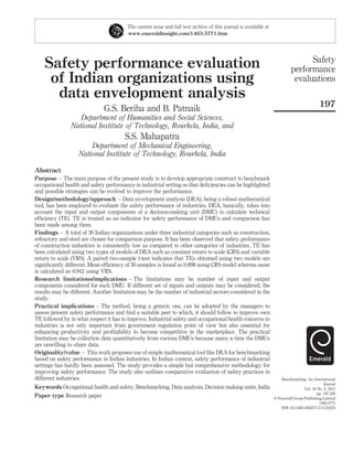 The current issue and full text archive of this journal is available at
                                        www.emeraldinsight.com/1463-5771.htm




                                                                                                                                 Safety
    Safety performance evaluation                                                                                          performance
     of Indian organizations using                                                                                          evaluations
      data envelopment analysis
                                                                                                                                           197
                              G.S. Beriha and B. Patnaik
                  Department of Humanities and Social Sciences,
               National Institute of Technology, Rourkela, India, and
                                       S.S. Mahapatra
                       Department of Mechanical Engineering,
                   National Institute of Technology, Rourkela, India

Abstract
Purpose – The main purpose of the present study is to develop appropriate construct to benchmark
occupational health and safety performance in industrial setting so that deﬁciencies can be highlighted
and possible strategies can be evolved to improve the performance.
Design/methodology/approach – Data envelopment analysis (DEA), being a robust mathematical
tool, has been employed to evaluate the safety performance of industries. DEA, basically, takes into
account the input and output components of a decision-making unit (DMU) to calculate technical
efﬁciency (TE). TE is treated as an indicator for safety performance of DMUs and comparison has
been made among them.
Findings – A total of 30 Indian organizations under three industrial categories such as construction,
refractory and steel are chosen for comparison purpose. It has been observed that safety performance
of construction industries is consistently low as compared to other categories of industries. TE has
been calculated using two types of models of DEA such as constant return to scale (CRS) and variable
return to scale (VRS). A paired two-sample t-test indicates that TEs obtained using two models are
signiﬁcantly different. Mean efﬁciency of 30 samples is found as 0.898 using CRS model whereas same
is calculated as 0.942 using VRS.
Research limitations/implications – The limitations may be number of input and output
components considered for each DMU. If different set of inputs and outputs may be considered, the
results may be different. Another limitation may be the number of industrial sectors considered in the
study.
Practical implications – The method, being a generic one, can be adopted by the managers to
assess present safety performance and ﬁnd a suitable peer to which, it should follow to improve own
TE followed by in what respect it has to improve. Industrial safety and occupational health concerns in
industries is not only important from government regulation point of view but also essential for
enhancing productivity and proﬁtability to become competitive in the marketplace. The practical
limitation may be collection data quantitatively from various DMUs because many a time the DMUs
are unwilling to share data.
Originality/value – This work proposes use of simple mathematical tool like DEA for benchmarking
based on safety performance in Indian industries. In Indian context, safety performance of industrial
settings has hardly been assessed. The study provides a simple but comprehensive methodology for
improving safety performance. The study also outlines comparative evaluation of safety practices in
different industries.                                                                                                Benchmarking: An International
                                                                                                                                              Journal
Keywords Occupational health and safety, Benchmarking, Data analysis, Decision making units, India                                Vol. 18 No. 2, 2011
                                                                                                                                          pp. 197-220
Paper type Research paper                                                                                         q Emerald Group Publishing Limited
                                                                                                                                           1463-5771
                                                                                                                     DOI 10.1108/14635771111121676
 