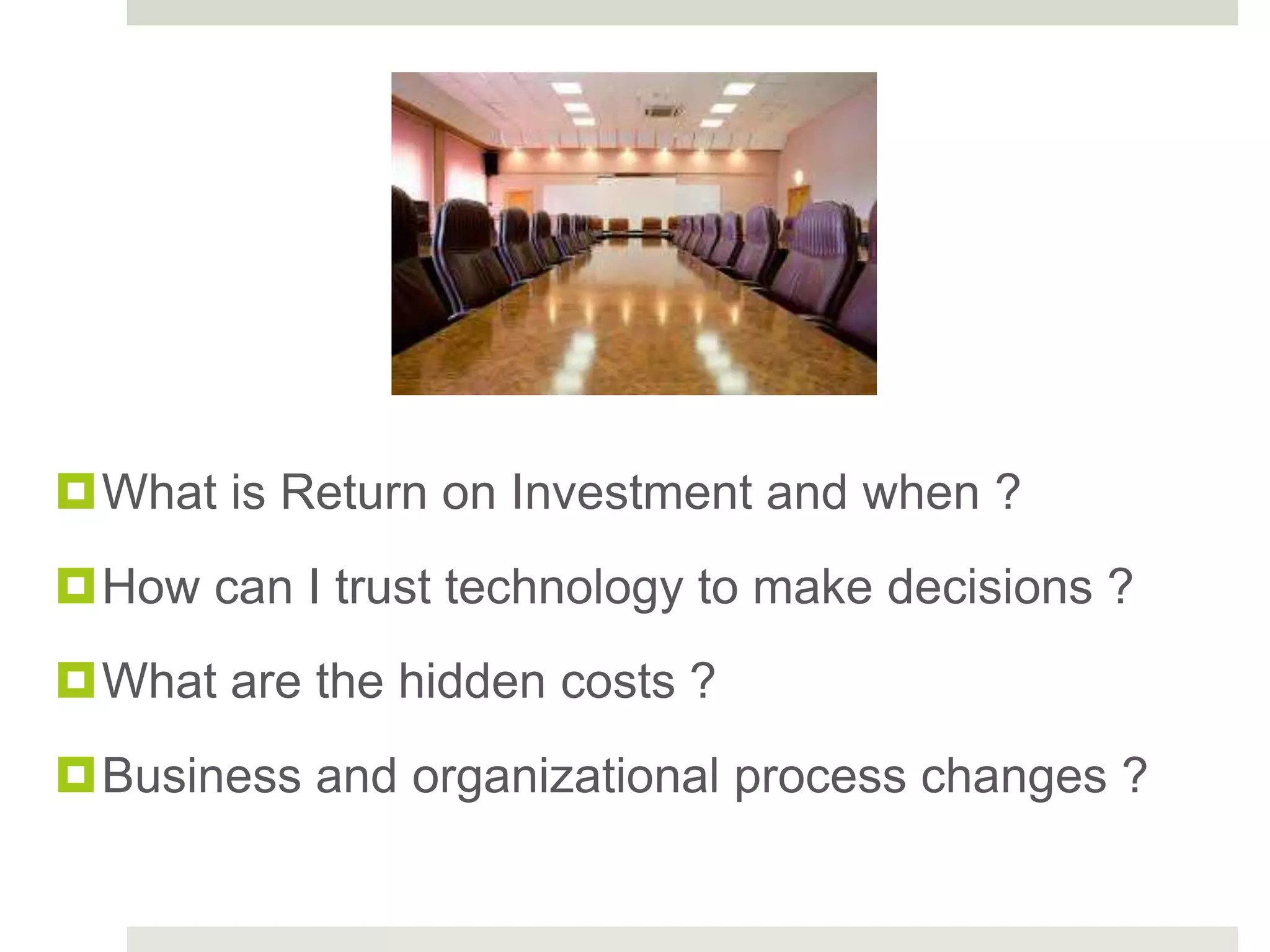 What is Return on Investment and when ?
How can I trust technology to make decisions ?
What are the hidden costs ?
Business and organizational process changes ?
 