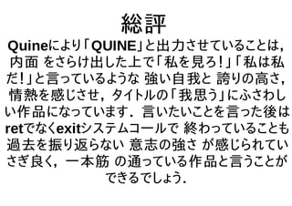 総評
Quineにより「QUINE」と出力させていることは，
内面 をさらけ出した上で「私を見ろ！」「私は私
だ！」と言っているような 強い自我と 誇りの高さ，
情熱を感じさせ， タイトルの「我思う」にふさわし
い作品になっています． 言いたいことを言った後は
retでなくexitシステムコールで 終わっていることも
過去を振り返らない 意志の強さ が感じられてい
さぎ良く， 一本筋 の通っている作品と言うことが
できるでしょう．
 