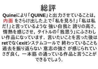 総評
Quineにより「QUINE」と出力させていることは，
内面 をさらけ出した上で「私を見ろ！」「私は私
だ！」と言っているような 強い自我と 誇りの高さ，
情熱を感じさせ， タイトルの「我思う」にふさわし
い作品になっています． 言いたいことを言った後は
retでなくexitシステムコールで 終わっていることも
過去を振り返らない 意志の強さ が感じられてい
さぎ良く， 一本筋 の通っている作品と言うことが
できるでしょう．
 