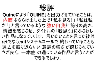 総評
Quineにより「QUINE」と出力させていることは，
内面 をさらけ出した上で「私を見ろ！」「私は私
だ！」と言っているような 強い自我と 誇りの高さ，
情熱を感じさせ， タイトルの「我思う」にふさわし
い作品になっています． 言いたいことを言った後は
retでなくexitシステムコールで 終わっていることも
過去を振り返らない 意志の強さ が感じられてい
さぎ良く， 一本筋 の通っている作品と言うことが
できるでしょう．
 