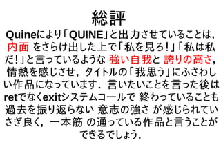 総評
Quineにより「QUINE」と出力させていることは，
内面 をさらけ出した上で「私を見ろ！」「私は私
だ！」と言っているような 強い自我と 誇りの高さ，
情熱を感じさせ， タイトルの「我思う」にふさわし
い作品になっています． 言いたいことを言った後は
retでなくexitシステムコールで 終わっていることも
過去を振り返らない 意志の強さ が感じられてい
さぎ良く， 一本筋 の通っている作品と言うことが
できるでしょう．
 