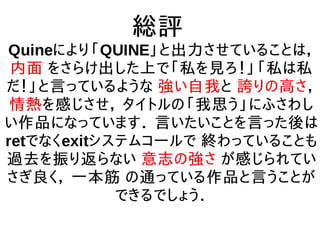総評
Quineにより「QUINE」と出力させていることは，
内面 をさらけ出した上で「私を見ろ！」「私は私
だ！」と言っているような 強い自我と 誇りの高さ，
情熱を感じさせ， タイトルの「我思う」にふさわし
い作品になっています． 言いたいことを言った後は
retでなくexitシステムコールで 終わっていることも
過去を振り返らない 意志の強さ が感じられてい
さぎ良く， 一本筋 の通っている作品と言うことが
できるでしょう．
 