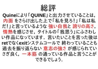 総評
Quineにより「QUINE」と出力させていることは，
内面 をさらけ出した上で「私を見ろ！」「私は私
だ！」と言っているような 強い自我と 誇りの高さ，
情熱を感じさせ， タイトルの「我思う」にふさわし
い作品になっています． 言いたいことを言った後は
retでなくexitシステムコールで 終わっていることも
過去を振り返らない 意志の強さ が感じられてい
さぎ良く， 一本筋 の通っている作品と言うことが
できるでしょう．
 