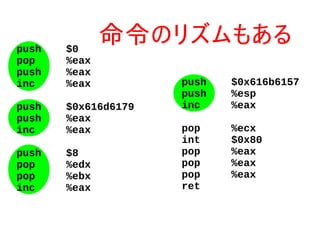 push $0
pop %eax
push %eax
inc %eax
push $0x616d6179
push %eax
inc %eax
push $8
pop %edx
pop %ebx
inc %eax
push $0x616b6157
push %esp
inc %eax
pop %ecx
int $0x80
pop %eax
pop %eax
pop %eax
ret
命令のリズムもある
 