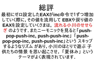 総評
最初にゼロ設定したEAXがinc命令で１ずつ増加
していく際に，その値を流用して EBXや戻り値の
EAXを設定していくさまは， 流れる小川のせせら
ぎ のようです．またニーモニックを見ると「push-
pop-push-inc, push-push-inc」 「push-
pop-pop-inc, push-push-inc」という スキップ
するようなリズム があり，小川のほとりで遊ぶ 子
供たちの情景 を思い起こさせ， 「夏休み」 という
テーマがよく表現されています．
 