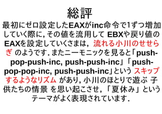 総評
最初にゼロ設定したEAXがinc命令で１ずつ増加
していく際に，その値を流用して EBXや戻り値の
EAXを設定していくさまは， 流れる小川のせせら
ぎ のようです．またニーモニックを見ると「push-
pop-push-inc, push-push-inc」 「push-
pop-pop-inc, push-push-inc」という スキップ
するようなリズム があり，小川のほとりで遊ぶ 子
供たちの情景 を思い起こさせ， 「夏休み」 という
テーマがよく表現されています．
 