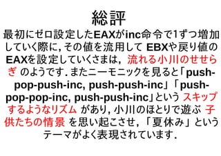 総評
最初にゼロ設定したEAXがinc命令で１ずつ増加
していく際に，その値を流用して EBXや戻り値の
EAXを設定していくさまは， 流れる小川のせせら
ぎ のようです．またニーモニックを見ると「push-
pop-push-inc, push-push-inc」 「push-
pop-pop-inc, push-push-inc」という スキップ
するようなリズム があり，小川のほとりで遊ぶ 子
供たちの情景 を思い起こさせ， 「夏休み」 という
テーマがよく表現されています．
 