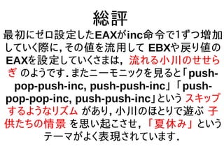 総評
最初にゼロ設定したEAXがinc命令で１ずつ増加
していく際に，その値を流用して EBXや戻り値の
EAXを設定していくさまは， 流れる小川のせせら
ぎ のようです．またニーモニックを見ると「push-
pop-push-inc, push-push-inc」 「push-
pop-pop-inc, push-push-inc」という スキップ
するようなリズム があり，小川のほとりで遊ぶ 子
供たちの情景 を思い起こさせ， 「夏休み」 という
テーマがよく表現されています．
 