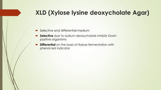 XLD (Xylose lysine deoxycholate Agar)
 Selective and differential medium
 Selective due to sodium deoxycholate inhibits Gram
positive organisms
 Differential on the basis of Xylose fermentation with
phenol red indicator
 