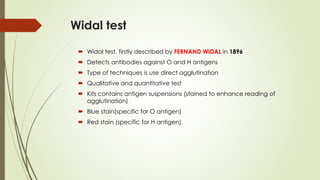 Widal test
 Widal test, firstly described by FERNAND WIDAL in 1896
 Detects antibodies against O and H antigens
 Type of techniques is use direct agglutination
 Qualitative and quantitative test
 Kits contains antigen suspensions (stained to enhance reading of
agglutination)
 Blue stain(specific for O antigen)
 Red stain (specific for H antigen)
 