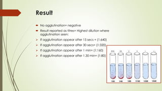 Result
 No agglutination= negative
 Result reported as titres= Highest dilution where
agglutination seen:
➢ If agglutination appear after 15 secs = (1:640)
➢ If agglutination appear after 30 secs= (1:320)
➢ If agglutination appear after 1 min= (1:160)
➢ If agglutination appear after 1.30 min= (1:80)
 