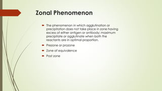 Zonal Phenomenon
 The phenomenon in which agglutination or
precipitation does not take place in zone having
excess of either antigen or antibody; maximum
precipitate or agglutinate when both the
reactants are in optimal proportion.
 Prezone or prozone
 Zone of equivalence
 Post zone
 
