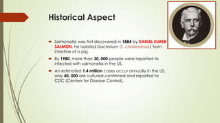 Historical Aspect
 Salmonella was first discovered in 1884 by DANIEL ELMER
SALMON, he isolated bacterium (S. choleraesuis) from
intestine of a pig.
 By 1980, more than 30, 000 people were reported to
infected with salmonella in the US.
 An estimated 1.4 million cases occur annually in the US,
only 40, 000 are cultured-confirmed and reported to
CDC (Centers for Disease Control).
 