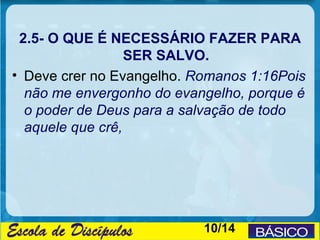 2.5- O QUE É NECESSÁRIO FAZER PARA
                  SER SALVO.
• Deve crer no Evangelho. Romanos 1:16Pois
  não me envergonho do evangelho, porque é
  o poder de Deus para a salvação de todo
  aquele que crê,




                           10/14
 
