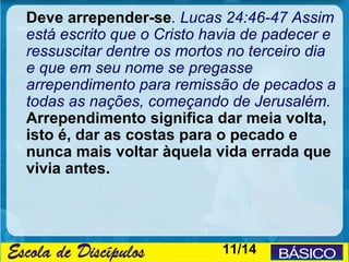 Deve arrepender-se. Lucas 24:46-47 Assim
está escrito que o Cristo havia de padecer e
ressuscitar dentre os mortos no terceiro dia
e que em seu nome se pregasse
arrependimento para remissão de pecados a
todas as nações, começando de Jerusalém.
Arrependimento significa dar meia volta,
isto é, dar as costas para o pecado e
nunca mais voltar àquela vida errada que
vivia antes.




                           11/14
 