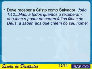 • Deve receber a Cristo como Salvador. João
  1:12...Mas, a todos quantos o receberam,
  deu-lhes o poder de serem feitos filhos de
  Deus, a saber, aos que crêem no seu nome;




                            12/14
 
