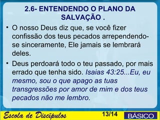2.6- ENTENDENDO O PLANO DA
                 SALVAÇÃO .
• O nosso Deus diz que, se você fizer
  confissão dos teus pecados arrependendo-
  se sinceramente, Ele jamais se lembrará
  deles.
• Deus perdoará todo o teu passado, por mais
  errado que tenha sido. Isaias 43:25...Eu, eu
  mesmo, sou o que apago as tuas
  transgressões por amor de mim e dos teus
  pecados não me lembro.

                              13/14
 