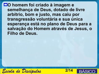 O homem foi criado à imagem e
semelhança de Deus, dotado de livre
arbítrio, bom e justo, mas caiu por
transgressão voluntária e sua única
esperança está no plano de Deus para a
salvação do Homem através de Jesus, o
Filho de Deus.




                          2/14
 