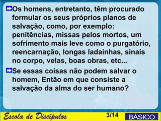 Os homens, entretanto, têm procurado
formular os seus próprios planos de
salvação, como, por exemplo:
penitências, missas pelos mortos, um
sofrimento mais leve como o purgatório,
reencarnação, longas ladainhas, sinais
no corpo, velas, boas obras, etc...
Se essas coisas não podem salvar o
homem, Então em que consiste a
salvação da alma do ser humano?


                          3/14
 