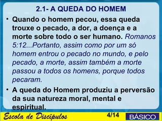 2.1- A QUEDA DO HOMEM
• Quando o homem pecou, essa queda
  trouxe o pecado, a dor, a doença e a
  morte sobre todo o ser humano. Romanos
  5:12...Portanto, assim como por um só
  homem entrou o pecado no mundo, e pelo
  pecado, a morte, assim também a morte
  passou a todos os homens, porque todos
  pecaram.
• A queda do Homem produziu a perversão
  da sua natureza moral, mental e
  espiritual.
                          4/14
 