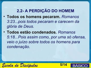 2.2- A PERDIÇÃO DO HOMEM
• Todos os homens pecaram. Romanos
  3:23...pois todos pecaram e carecem da
  glória de Deus.
• Todos estão condenados. Romanos
  5:18...Pois assim como, por uma só ofensa,
  veio o juízo sobre todos os homens para
  condenação.



                              5/14
 