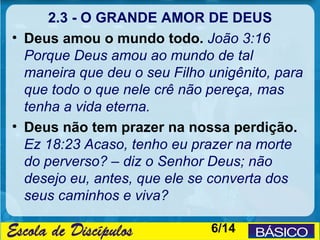 2.3 - O GRANDE AMOR DE DEUS
• Deus amou o mundo todo. João 3:16
  Porque Deus amou ao mundo de tal
  maneira que deu o seu Filho unigênito, para
  que todo o que nele crê não pereça, mas
  tenha a vida eterna.
• Deus não tem prazer na nossa perdição.
  Ez 18:23 Acaso, tenho eu prazer na morte
  do perverso? – diz o Senhor Deus; não
  desejo eu, antes, que ele se converta dos
  seus caminhos e viva?

                              6/14
 