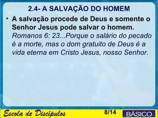 2.4- A SALVAÇÃO DO HOMEM
• A salvação procede de Deus e somente o
  Senhor Jesus pode salvar o homem.
  Romanos 6: 23...Porque o salário do pecado
  é a morte, mas o dom gratuito de Deus é a
  vida eterna em Cristo Jesus, nosso Senhor.




                             8/14
 