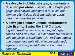• A salvação é obtida pela graça, mediante a
  fé, e não por obras. Efésios 2:8...Porque pela
  graça sois salvos, mediante a fé; e isto não
  vem de vós; é dom de Deus; não de obras,
  para que ninguém se glorie.
• A salvação é testemunhada interiormente
  pelo Espírito Santo. Rm 8:16 O próprio
  Espírito testifica com o nosso espírito que
  somos filhos de Deus. e exteriormente por uma
  vida de justiça e santidade.I Jo 4:6Todo aquele
  que permanece nele não vive pecando; todo
  aquele que vive pecando não o viu, nem o
  conheceu.
                                 9/14
 