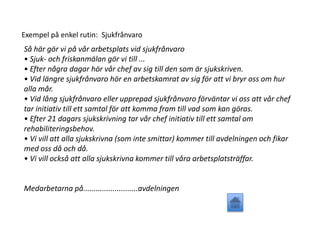 Exempel på enkel rutin: Sjukfrånvaro
Så här gör vi på vår arbetsplats vid sjukfrånvaro
• Sjuk- och friskanmälan gör vi till ...
• Efter några dagar hör vår chef av sig till den som är sjukskriven.
• Vid längre sjukfrånvaro hör en arbetskamrat av sig för att vi bryr oss om hur
alla mår.
• Vid lång sjukfrånvaro eller upprepad sjukfrånvaro förväntar vi oss att vår chef
tar initiativ till ett samtal för att komma fram till vad som kan göras.
• Efter 21 dagars sjukskrivning tar vår chef initiativ till ett samtal om
rehabiliteringsbehov.
• Vi vill att alla sjukskrivna (som inte smittar) kommer till avdelningen och fikar
med oss då och då.
• Vi vill också att alla sjukskrivna kommer till våra arbetsplatsträffar.
Medarbetarna på..........................avdelningen
 