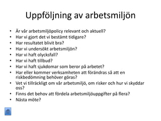 Uppföljning av arbetsmiljön
• Är vår arbetsmiljöpolicy relevant och aktuell?
• Har vi gjort det vi bestämt tidigare?
• Har resultatet blivit bra?
• Har vi undersökt arbetsmiljön?
• Har vi haft olycksfall?
• Har vi haft tillbud?
• Har vi haft sjukdomar som beror på arbetet?
• Har eller kommer verksamheten att förändras så att en
riskbedömning behöver göras?
• Vet vi tillräckligt om vår arbetsmiljö, om risker och hur vi skyddar
oss?
• Finns det behov att fördela arbetsmiljöuppgifter på flera?
• Nästa möte?
 