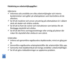 Fördelning av arbetsmiljöuppgifter:
Informera:
 Informera alla anställda om vilka arbetsmiljöregler och interna
bestämmelser som gäller på arbetsplatsen samt kontrollera att de
efterlevs.
 Se till att maskiner och annan utrustning på arbetsplatsen är i sådant
skick att skador och ohälsa undviks.
 Se till att ta fram de rutiner och instruktioner som behövs för att
förebygga olycksfall och ohälsa.
 Se till att det finns varningsanordningar eller anslag på platser där
risken för olycksfall eller ohälsa är som störst.
Undersöka:
 Initiera och genomföra regelbundna skyddsronder, minst en gång per
år.
 Genomföra regelbundna arbetsplatsträffar där arbetsmiljön följs upp.
 Samverka med skyddsombud och övriga anställda i arbetsmiljöfrågor.
 Se till att göra riskbedömningar av uppkomna problem.
 