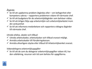 Åtgärda:
 Se till att uppkomna problem åtgärdas eller – om befogenhet eller
kompetens saknas – rapportera problemen vidare till närmaste chef.
 Se till att budgetera för de arbetsmiljöåtgärder som behöver vidtas.
 Se till att årligen följa upp arbetsmiljön och arbetsmiljöarbetet inom
din verksamhet
 Se till att informera medarbetare och rapportera vidtagna åtgärder
till närmaste chef.
Utreda ohälsa, skador och tillbud:
 Utreda arbetsskador, arbetsolyckor och tillbud snarast möjligt.
 Anmäla arbetsskador till Försäkringskassan.
 Anmäla allvarligare olycka eller tillbud till Arbetsmiljöverket snarast.
Vidaredelegera arbetsmiljöuppgifter
 Se till att de som du delegerar arbetsmiljöuppgifter vidare till, har
den utbildning, resurser och tid som behövs för uppgifterna.
 