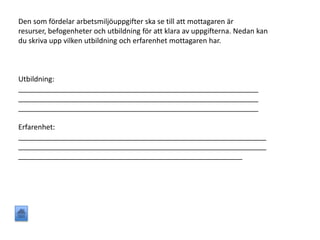 Den som fördelar arbetsmiljöuppgifter ska se till att mottagaren är
resurser, befogenheter och utbildning för att klara av uppgifterna. Nedan kan
du skriva upp vilken utbildning och erfarenhet mottagaren har.
Utbildning:
____________________________________________________________
____________________________________________________________
____________________________________________________________
Erfarenhet:
______________________________________________________________
______________________________________________________________
________________________________________________________
 