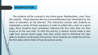 MODIFICATION
The students will be involved in the online game “Marbleslides: Lines” from
the website --https://teacher.desmos.com/marbleslides-lines developed by the
team of educators at the Desmos. This interactive activity asks students to
manipulate a series of linear equations in order to collect the 4 stars on a given
page. Once students have completed collecting the four stars they can then
move on to the next slide. To start this activity, a teacher would create a class
code from activity launch page, then they would need to distribute the class
code so students could access the activity. Once students are inside the activity,
the first slides inform them of how the activity works.
 