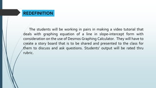 REDEFINITION
The students will be working in pairs in making a video tutorial that
deals with graphing equation of a line in slope-intercept form with
consideration on the use of Desmos Graphing Calculator. They will have to
create a story board that is to be shared and presented to the class for
them to discuss and ask questions. Students’ output will be rated thru
rubric.
 