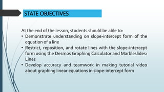STATE OBJECTIVES
At the end of the lesson, students should be able to:
• Demonstrate understanding on slope-intercept form of the
equation of a line
• Restrict, reposition, and rotate lines with the slope-intercept
form using the Desmos Graphing Calculator and Marbleslides:
Lines
• Develop accuracy and teamwork in making tutorial video
about graphing linear equations in slope-intercept form
 