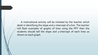 A motivational activity will be initiated by the teacher which
deals in identifying the slope and y-intercept of a line. The teacher
will flash examples of graphs of lines using the PPT then the
students should tell the slope and y-intercept of each lines as
shown on each graph.
 